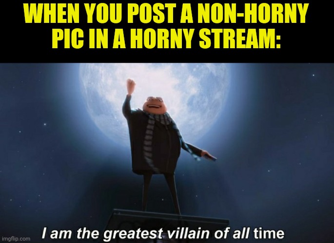 I am the greatest villain of all time |  WHEN YOU POST A NON-HORNY PIC IN A HORNY STREAM: | image tagged in i am the greatest villain of all time | made w/ Imgflip meme maker