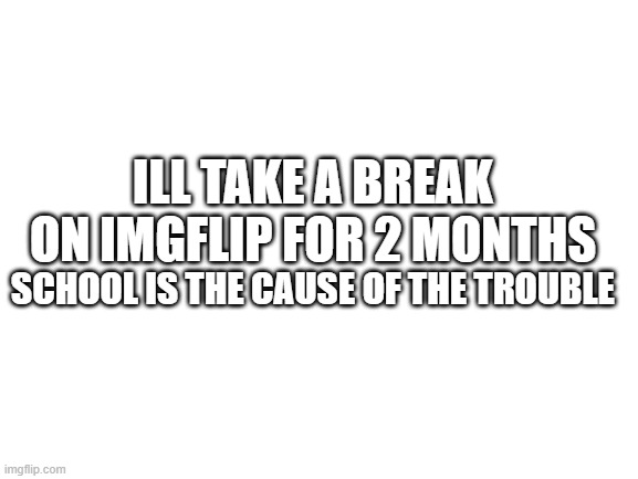 welp... | ILL TAKE A BREAK ON IMGFLIP FOR 2 MONTHS; SCHOOL IS THE CAUSE OF THE TROUBLE | image tagged in blank white template,update | made w/ Imgflip meme maker