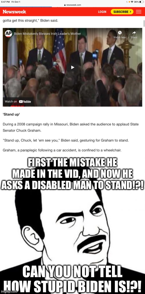 Read the title of the vid…. I’m sick of our president! Trump we need you back! | FIRST THE MISTAKE HE MADE IN THE VID, AND NOW HE ASKS A DISABLED MAN TO STAND!?! CAN YOU NOT TELL HOW STUPID BIDEN IS!?! | image tagged in memes,seriously face,biden is stupid,where are you trump | made w/ Imgflip meme maker