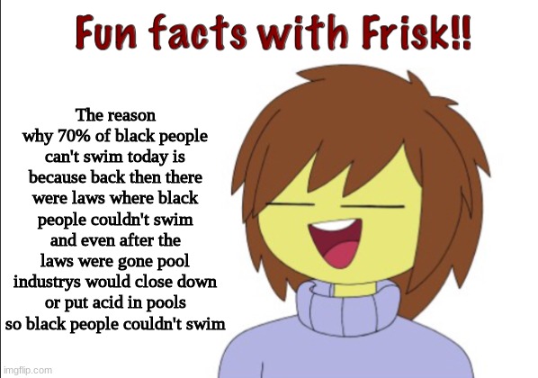 Fun Facts With Frisk!! | The reason why 70% of black people can't swim today is because back then there were laws where black people couldn't swim and even after the laws were gone pool industrys would close down or put acid in pools so black people couldn't swim | image tagged in fun facts with frisk | made w/ Imgflip meme maker