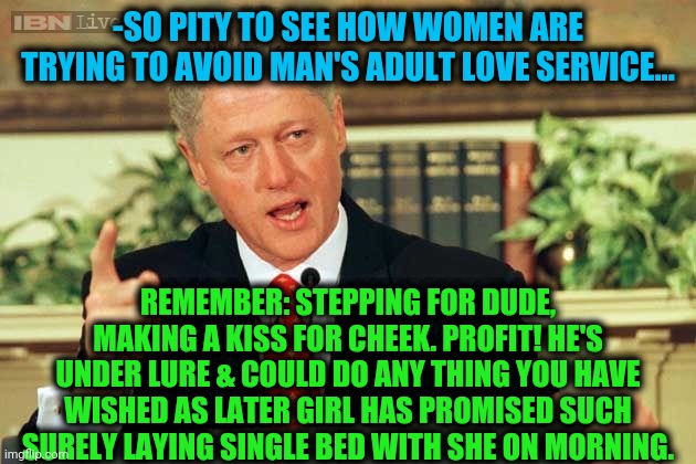 -As it's created. | -SO PITY TO SEE HOW WOMEN ARE TRYING TO AVOID MAN'S ADULT LOVE SERVICE... REMEMBER: STEPPING FOR DUDE, MAKING A KISS FOR CHEEK. PROFIT! HE'S UNDER LURE & COULD DO ANY THING YOU HAVE WISHED AS LATER GIRL HAS PROMISED SUCH SURELY LAYING SINGLE BED WITH SHE ON MORNING. | image tagged in bill clinton - sexual relations,true love,alright gentlemen we need a new idea,steps,romantic kiss,sandy cheeks cowboy hat | made w/ Imgflip meme maker