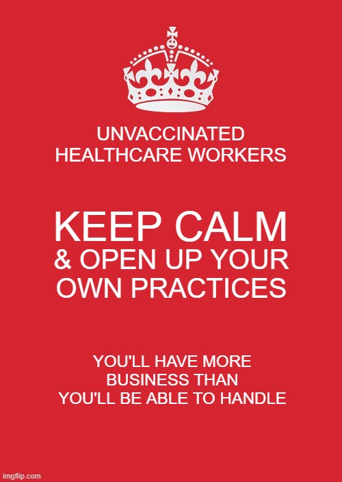Keep Calm And Carry On Red | UNVACCINATED HEALTHCARE WORKERS; KEEP CALM; & OPEN UP YOUR OWN PRACTICES; YOU'LL HAVE MORE BUSINESS THAN YOU'LL BE ABLE TO HANDLE | image tagged in memes,keep calm and carry on red | made w/ Imgflip meme maker