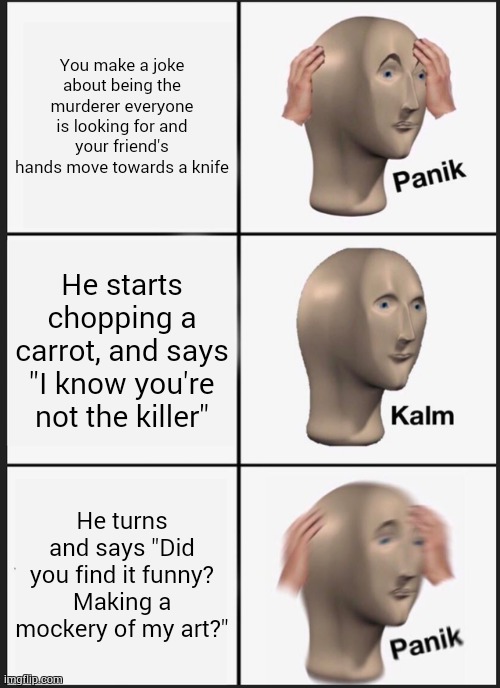 uh oh. | You make a joke about being the murderer everyone is looking for and your friend's hands move towards a knife; He starts chopping a carrot, and says "I know you're not the killer"; He turns and says "Did you find it funny? Making a mockery of my art?" | image tagged in memes,panik kalm panik | made w/ Imgflip meme maker