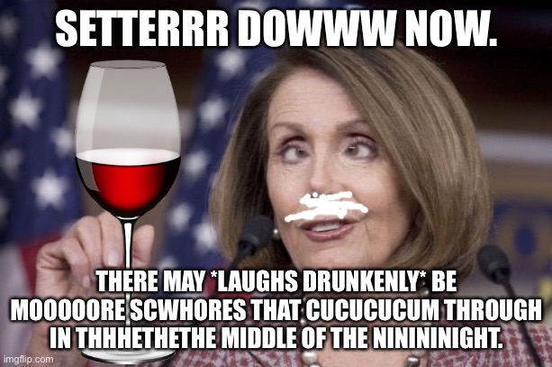 Nancy pelosi | SETTERRR DOWWW NOW. THERE MAY *LAUGHS DRUNKENLY* BE MOOOOORE SCWHORES THAT CUCUCUCUM THROUGH IN THHHETHETHE MIDDLE OF THE NINININIGHT. | image tagged in nancy pelosi | made w/ Imgflip meme maker