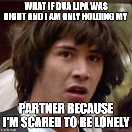 Do we need someone to feel alright? |  WHAT IF DUA LIPA WAS RIGHT AND I AM ONLY HOLDING MY; PARTNER BECAUSE I'M SCARED TO BE LONELY | image tagged in memes,conspiracy keanu | made w/ Imgflip meme maker