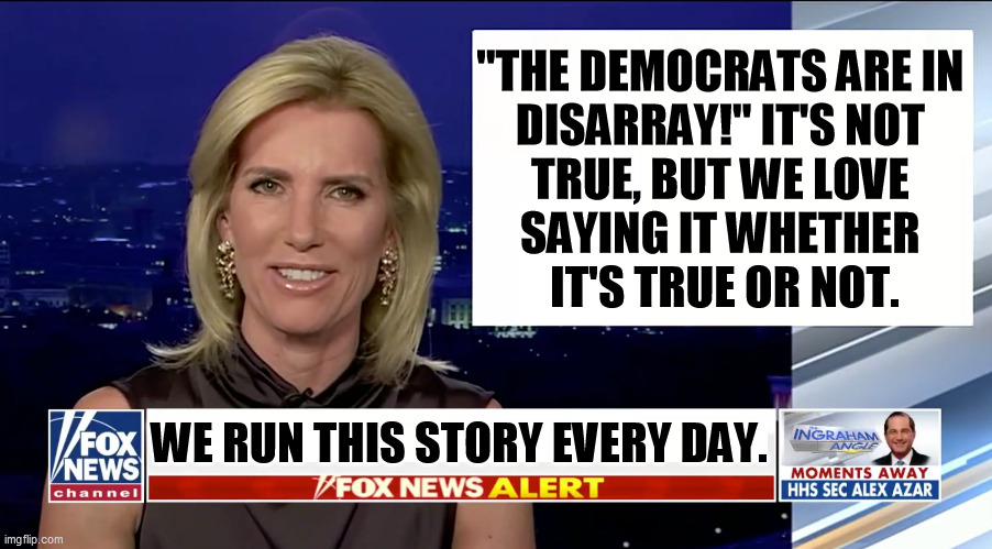 More borscht from Fake News Channel. There are a lot more radicals in the Republican Party than there are with the Democrats. | "THE DEMOCRATS ARE IN 
DISARRAY!" IT'S NOT 
TRUE, BUT WE LOVE 
SAYING IT WHETHER 
IT'S TRUE OR NOT. WE RUN THIS STORY EVERY DAY. | image tagged in laura ingraham is a blank,democrats,together,republicans,fighting | made w/ Imgflip meme maker