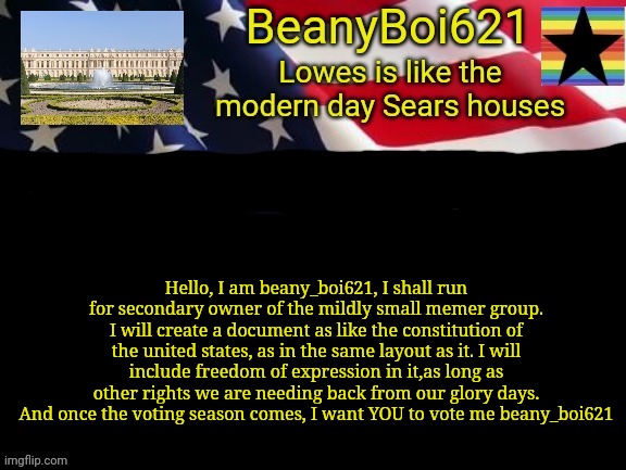 I have also had mod experience for 5 months,and I fought in 14 internet wars and I own and moderate a plethora of steams | Hello, I am beany_boi621, I shall run for secondary owner of the mildly small memer group. I will create a document as like the constitution of the united states, as in the same layout as it. I will include freedom of expression in it,as long as other rights we are needing back from our glory days. And once the voting season comes, I want YOU to vote me beany_boi621 | image tagged in american beany | made w/ Imgflip meme maker