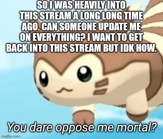 Furret you dare oppose me mortal? | SO I WAS HEAVILY INTO THIS STREAM A LONG LONG TIME AGO. CAN SOMEONE UPDATE ME ON EVERYTHING? I WANT TO GET BACK INTO THIS STREAM BUT IDK HOW. | image tagged in furret you dare oppose me mortal | made w/ Imgflip meme maker