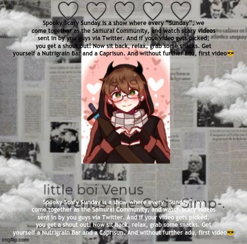 Spooky Scary Sunday is a show where every “Sunday”, we come together as the Samurai Community, and watch scary videos sent in by | Spooky Scary Sunday is a show where every “Sunday”, we come together as the Samurai Community, and watch scary videos sent in by you guys via Twitter. And if your video gets picked, you get a shout out! Now sit back, relax, grab some snacks. Get yourself a Nutrigrain Bar and a Caprisun. And without further adu, first video😎; Spooky Scary Sunday is a show where every “Sunday”, we come together as the Samurai Community, and watch scary videos sent in by you guys via Twitter. And if your video gets picked, you get a shout out! Now sit back, relax, grab some snacks. Get yourself a Nutrigrain Bar and a Caprisun. And without further adu, first video😎 | image tagged in venus's bbh temp ty yacht 3 | made w/ Imgflip meme maker