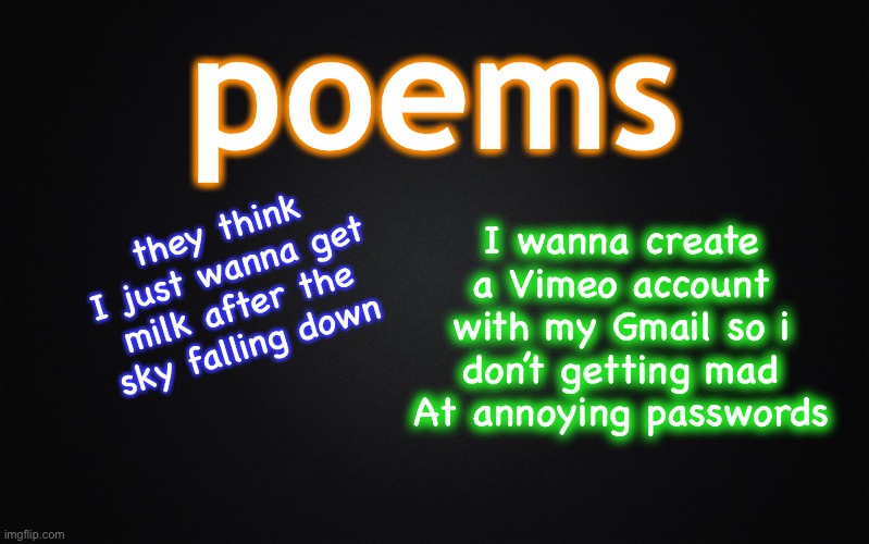 bill wurtz’s poems | poems; I wanna create a Vimeo account with my Gmail so i don’t getting mad At annoying passwords; they think I just wanna get milk after the sky falling down | image tagged in solid black background,bill wurtz | made w/ Imgflip meme maker