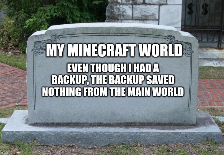 RIB (Rest In Blocks) | MY MINECRAFT WORLD; EVEN THOUGH I HAD A BACKUP, THE BACKUP SAVED NOTHING FROM THE MAIN WORLD | image tagged in gravestone | made w/ Imgflip meme maker