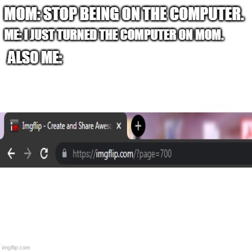page no: 700 | MOM: STOP BEING ON THE COMPUTER. ME: I JUST TURNED THE COMPUTER ON MOM. ALSO ME: | image tagged in memes,blank transparent square | made w/ Imgflip meme maker