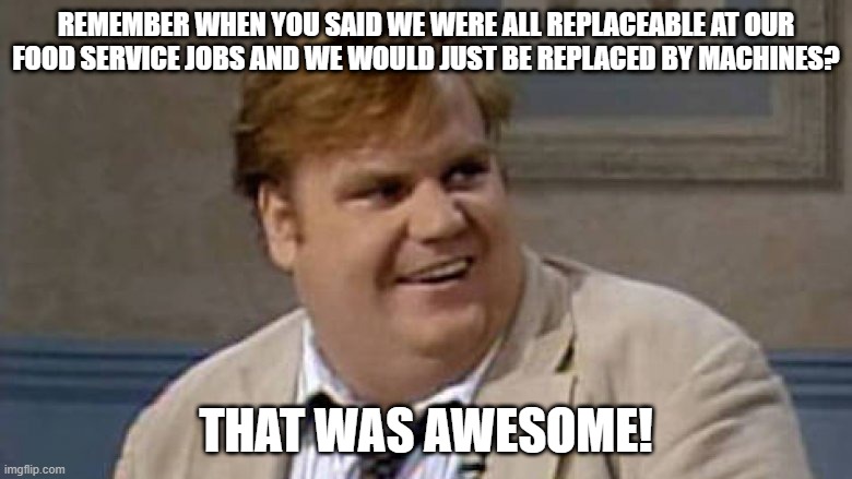 Chris Farley |  REMEMBER WHEN YOU SAID WE WERE ALL REPLACEABLE AT OUR FOOD SERVICE JOBS AND WE WOULD JUST BE REPLACED BY MACHINES? THAT WAS AWESOME! | image tagged in you remember that time | made w/ Imgflip meme maker