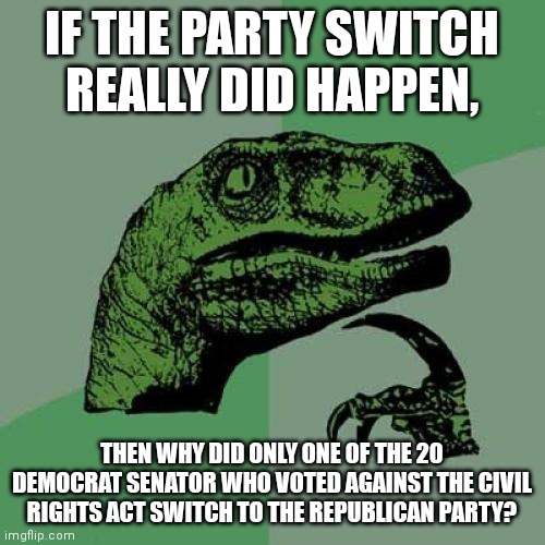 Philosoraptor | IF THE PARTY SWITCH REALLY DID HAPPEN, THEN WHY DID ONLY ONE OF THE 20 DEMOCRAT SENATOR WHO VOTED AGAINST THE CIVIL RIGHTS ACT SWITCH TO THE REPUBLICAN PARTY? | image tagged in memes,philosoraptor | made w/ Imgflip meme maker
