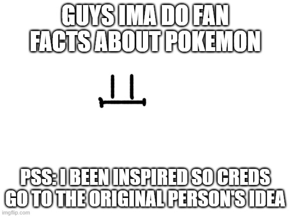 gives creds :D | GUYS IMA DO FAN FACTS ABOUT POKEMON; PSS: I BEEN INSPIRED SO CREDS GO TO THE ORIGINAL PERSON'S IDEA | image tagged in blank white template | made w/ Imgflip meme maker