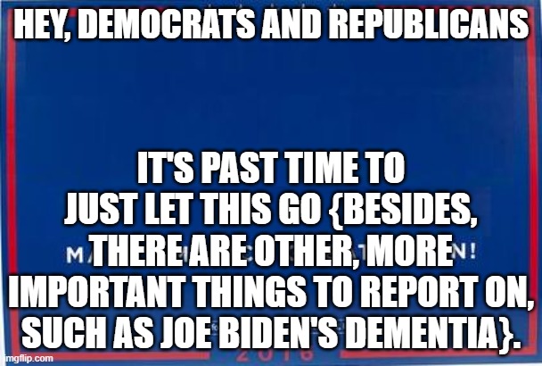 trump sign | HEY, DEMOCRATS AND REPUBLICANS; IT'S PAST TIME TO JUST LET THIS GO {BESIDES, THERE ARE OTHER, MORE IMPORTANT THINGS TO REPORT ON, SUCH AS JOE BIDEN'S DEMENTIA}. | image tagged in trump sign | made w/ Imgflip meme maker