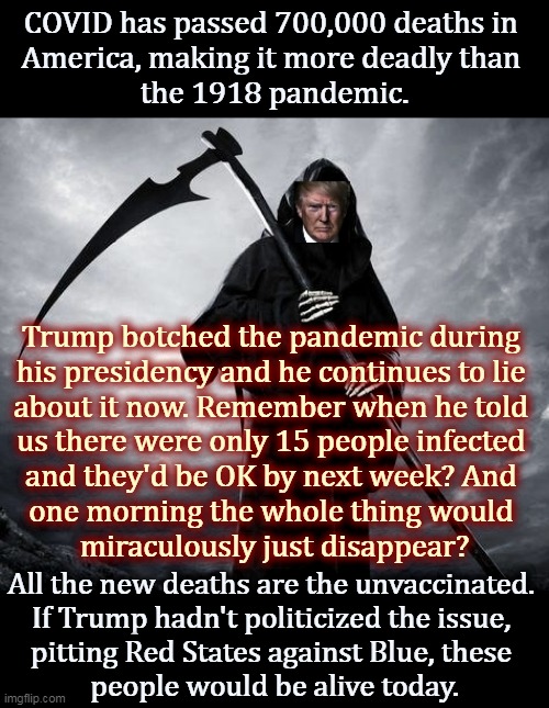 Trump thought only about his own re-election. Nothing else. | COVID has passed 700,000 deaths in 
America, making it more deadly than 
the 1918 pandemic. Trump botched the pandemic during 
his presidency and he continues to lie 
about it now. Remember when he told 
us there were only 15 people infected 
and they'd be OK by next week? And 
one morning the whole thing would 
miraculously just disappear? All the new deaths are the unvaccinated. 
If Trump hadn't politicized the issue, 
pitting Red States against Blue, these 
people would be alive today. | image tagged in trump,covid-19,pandemic,murderer,killer | made w/ Imgflip meme maker