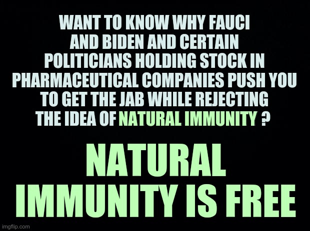 In a nutshell.. | WANT TO KNOW WHY FAUCI AND BIDEN AND CERTAIN POLITICIANS HOLDING STOCK IN PHARMACEUTICAL COMPANIES PUSH YOU TO GET THE JAB WHILE REJECTING THE IDEA OF NATURAL IMMUNITY ? NATURAL IMMUNITY; NATURAL IMMUNITY IS FREE | image tagged in natural immunity,covid vaccine,politicians,drug money | made w/ Imgflip meme maker