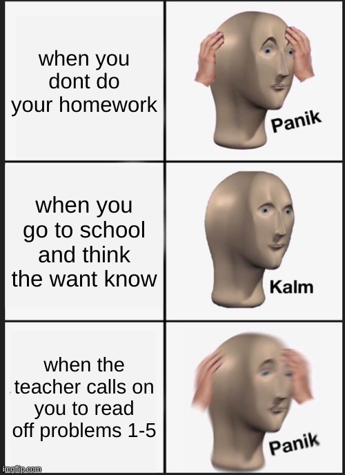 Panik Kalm Panik Meme | when you dont do your homework; when you go to school and think the want know; when the teacher calls on you to read off problems 1-5 | image tagged in memes,panik kalm panik | made w/ Imgflip meme maker