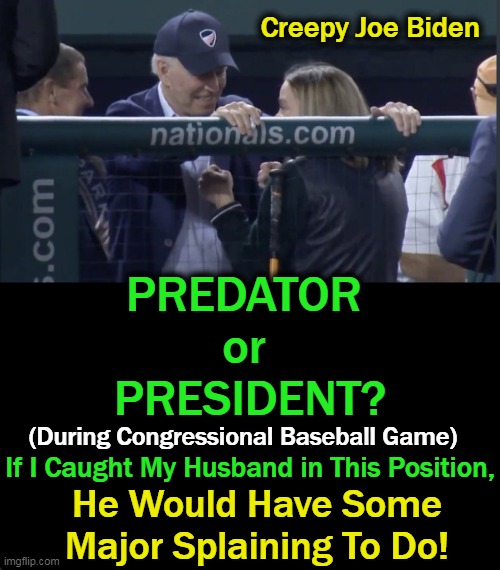 Keep Your Eye on the Ball & Your Hands Off the Girls.... | Creepy Joe Biden; PREDATOR 
or 
PRESIDENT? (During Congressional Baseball Game); If I Caught My Husband in This Position, He Would Have Some Major Splaining To Do! | image tagged in politics,creepy joe biden,inappropriate,women,girls,awkward | made w/ Imgflip meme maker