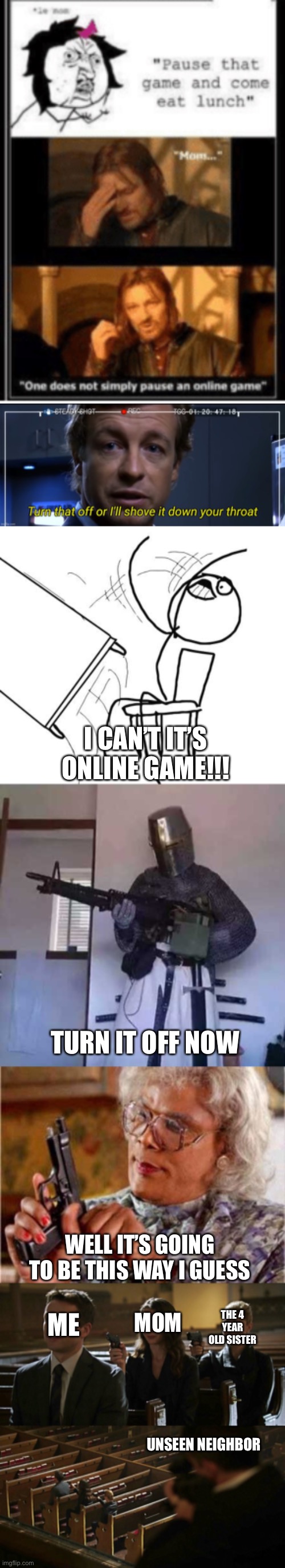 Online game | I CAN’T IT’S ONLINE GAME!!! TURN IT OFF NOW; WELL IT’S GOING TO BE THIS WAY I GUESS; ME; MOM; THE 4 YEAR OLD SISTER; UNSEEN NEIGHBOR | image tagged in turn that off or i'll shove it down your throat,memes,table flip guy,crusader knight with m60 machine gun,madea | made w/ Imgflip meme maker