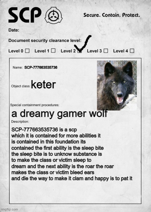 SCP document | SCP-777663535736; keter; a dreamy gamer wolf; SCP-777663535736 is a scp which it is contained for more abilities it is contained in this foundation its contained the first ability is the sleep bite the sleep bite is to unknow substance is to make the class or victim sleep to dream and the next ability is the roar the roar
makes the class or victim bleed ears and die the way to make it clam and happy is to pat it | image tagged in scp document | made w/ Imgflip meme maker