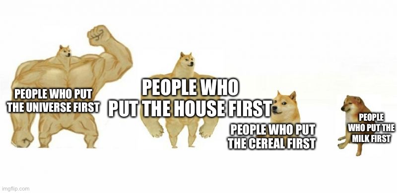 Yes | PEOPLE WHO PUT THE HOUSE FIRST; PEOPLE WHO PUT THE UNIVERSE FIRST; PEOPLE WHO PUT THE CEREAL FIRST; PEOPLE WHO PUT THE MILK FIRST | image tagged in ultra buff doge vs buff doge vs doge vs cheems,cereal,memes,gifs,not really a gif,funny | made w/ Imgflip meme maker