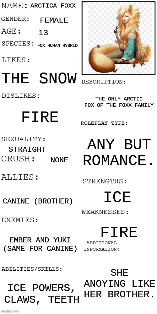 canine's sister. | ARCTICA FOXX; FEMALE; 13; FOX HUMAN HYBRID; THE SNOW; THE ONLY ARCTIC FOX OF THE FOXX FAMILY; FIRE; ANY BUT ROMANCE. STRAIGHT; NONE; ICE; CANINE (BROTHER); FIRE; EMBER AND YUKI (SAME FOR CANINE); SHE ANOYING LIKE HER BROTHER. ICE POWERS, CLAWS, TEETH | image tagged in updated roleplay oc showcase | made w/ Imgflip meme maker