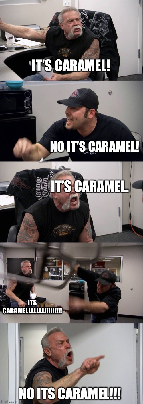 It’s probably caramel. | IT’S CARAMEL! NO IT’S CARAMEL! IT’S CARAMEL. ITS CARAMELLLLLLL!!!!!!!!! NO ITS CARAMEL!!! | image tagged in memes,american chopper argument,caramel | made w/ Imgflip meme maker