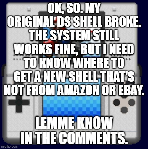 help. | OK, SO. MY ORIGINAL DS SHELL BROKE. THE SYSTEM STILL WORKS FINE, BUT I NEED TO KNOW WHERE TO GET A NEW SHELL THAT'S NOT FROM AMAZON OR EBAY. LEMME KNOW IN THE COMMENTS. | image tagged in mario kart ds,nintendo,ds,mario,zelda | made w/ Imgflip meme maker