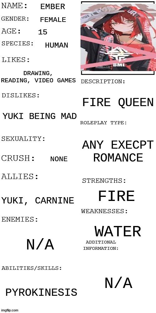 yuki's sister |  EMBER; FEMALE; 15; HUMAN; DRAWING, READING, VIDEO GAMES; FIRE QUEEN; YUKI BEING MAD; ANY EXECPT ROMANCE; NONE; FIRE; YUKI, CARNINE; WATER; N/A; N/A; PYROKINESIS | image tagged in updated roleplay oc showcase,oh wow are you actually reading these tags,ember | made w/ Imgflip meme maker