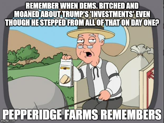 PEPPERIDGE FARMS REMEMBERS | REMEMBER WHEN DEMS. BITCHED AND MOANED ABOUT TRUMP'S 'INVESTMENTS' EVEN THOUGH HE STEPPED FROM ALL OF THAT ON DAY ONE? | image tagged in pepperidge farms remembers | made w/ Imgflip meme maker
