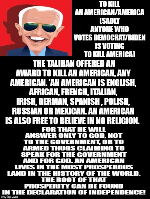 To Kill an American/America | TO KILL AN AMERICAN/AMERICA (SADLY ANYONE WHO VOTES DEMOCRAT/BIDEN IS VOTING TO KILL AMERICA); THE TALIBAN OFFERED AN AWARD TO KILL AN AMERICAN, ANY AMERICAN. 'AN AMERICAN IS ENGLISH, AFRICAN, FRENCH, ITALIAN, IRISH, GERMAN, SPANISH , POLISH, RUSSIAN OR MEXICAN. AN AMERICAN IS ALSO FREE TO BELIEVE IN NO RELIGION. | image tagged in morons,idiots,stupid liberals,smilin biden | made w/ Imgflip meme maker