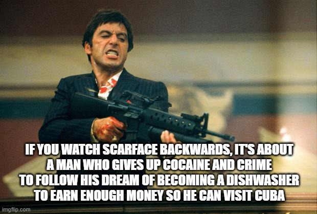 SCARFACE BACKWARDS | IF YOU WATCH SCARFACE BACKWARDS, IT'S ABOUT
A MAN WHO GIVES UP COCAINE AND CRIME
TO FOLLOW HIS DREAM OF BECOMING A DISHWASHER
TO EARN ENOUGH MONEY SO HE CAN VISIT CUBA | image tagged in scarface meme,tony montana,scarface,cuba,cocaine,dishwasher | made w/ Imgflip meme maker
