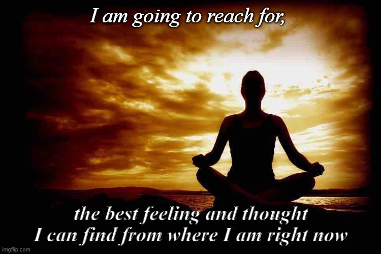 A Few Zen Thoughts For Those Who Take Life Too Seriously | I am going to reach for, the best feeling and thought I can find from where I am right now | image tagged in a few zen thoughts for those who take life too seriously | made w/ Imgflip meme maker