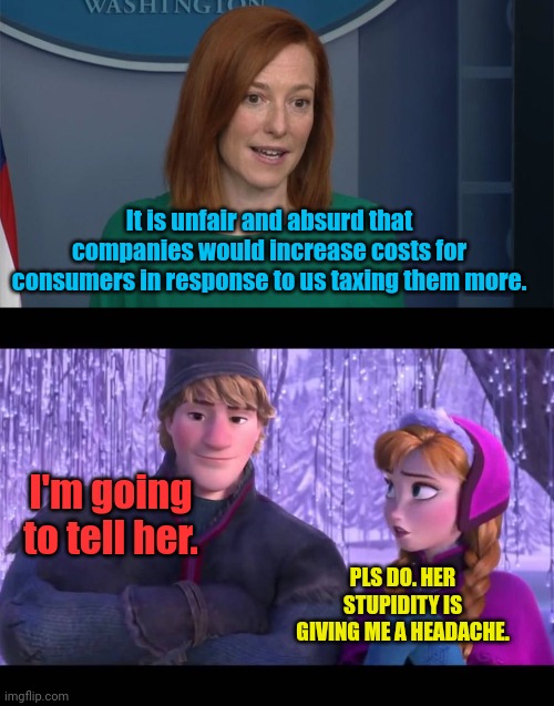Somebody explain it to her | It is unfair and absurd that companies would increase costs for consumers in response to us taxing them more. I'm going to tell her. PLS DO. HER STUPIDITY IS GIVING ME A HEADACHE. | image tagged in circle back psaki,i'm going to tell her | made w/ Imgflip meme maker
