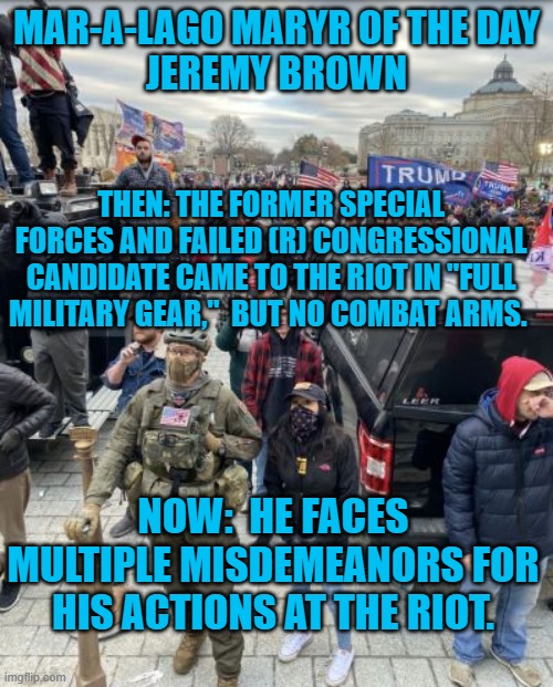 He knew he wasn't making a "Normal Tourist Visit," on 1-6-21. | MAR-A-LAGO MARYR OF THE DAY
JEREMY BROWN; THEN: THE FORMER SPECIAL FORCES AND FAILED (R) CONGRESSIONAL CANDIDATE CAME TO THE RIOT IN "FULL MILITARY GEAR,"  BUT NO COMBAT ARMS. NOW:  HE FACES MULTIPLE MISDEMEANORS FOR HIS ACTIONS AT THE RIOT. | image tagged in politics | made w/ Imgflip meme maker