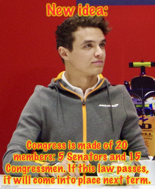 Also, should the Senate be made of 5 or 10 members? | New idea:; Congress is made of 20 members: 5 Senators and 15 Congressmen. If this law passes, it will come into place next term. | image tagged in lando norris announcement | made w/ Imgflip meme maker