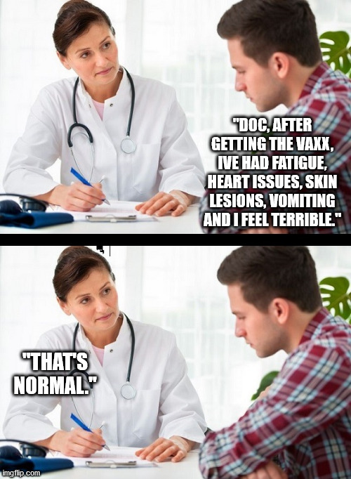 It's normal that the vaxx is killing you. | "DOC, AFTER GETTING THE VAXX, IVE HAD FATIGUE, HEART ISSUES, SKIN LESIONS, VOMITING AND I FEEL TERRIBLE."; "THAT'S NORMAL." | image tagged in doctor and patient,covid,covid19,vaccine,joe biden | made w/ Imgflip meme maker