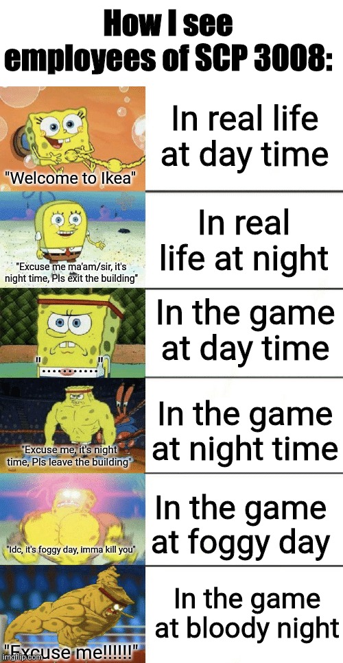 Yes | How I see employees of SCP 3008:; In real life at day time; "Welcome to Ikea"; In real life at night; "Excuse me ma'am/sir, it's night time, Pls exit the building"; In the game at day time; "..........."; In the game at night time; "Excuse me, it's night time, Pls leave the building"; In the game at foggy day; "Idc, it's foggy day, imma kill you"; In the game at bloody night; "Excuse me!!!!!!" | image tagged in spongebob strong | made w/ Imgflip meme maker