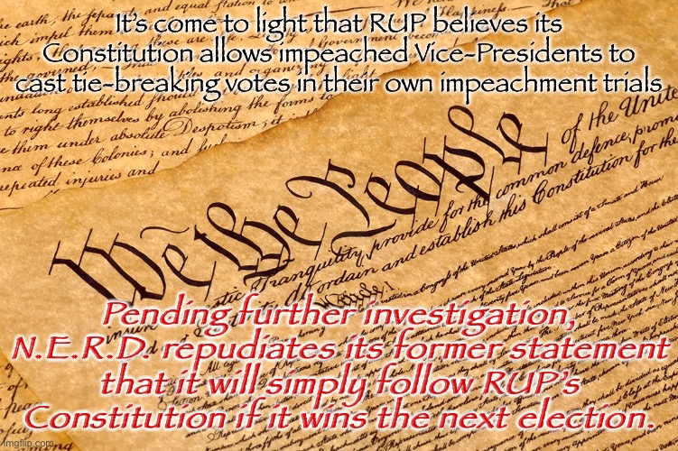 We won’t be bound by power-grabbing interpretations that make no sense. A fuller statement will follow after investigation. | It’s come to light that RUP believes its Constitution allows impeached Vice-Presidents to cast tie-breaking votes in their own impeachment trials; Pending further investigation, N.E.R.D. repudiates its former statement that it will simply follow RUP’s Constitution if it wins the next election. | image tagged in us constitution,impeach,the,incognito,guy,the constitution | made w/ Imgflip meme maker