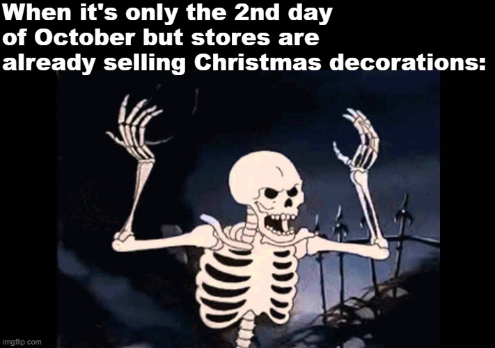 Seriously, at least wait until November. |  When it's only the 2nd day of October but stores are already selling Christmas decorations:; SPOOKY, SCARY SKELETONS
SEND SHIVERS DOWN YOUR SPINE
SHRIEKING SKULLS WILL SHOCK YOUR SOUL
SEAL YOUR DOOM TONIGHT
SPOOKY, SCARY SKELETONS
SPEAK WITH SUCH A SCREECH
YOU'LL SHAKE AND SHUDDER IN SURPRISE
WHEN YOU HEAR THESE ZOMBIES SHRIEK
WE'RE SORRY SKELETONS, YOU'RE SO MISUNDERSTOOD
YOU ONLY WANT TO SOCIALIZE, BUT I DON'T THINK WE SHOULD
'CAUSE SPOOKY, SCARY SKELETONS
SHOUT STARTLING, SHRILLY SCREAMS
THEY'LL SNEAK FROM THEIR SARCOPHAGUS
AND JUST WON'T LEAVE YOU BE
SPIRITS SUPERNATURAL ARE SHY WHAT'S ALL THE FUSS?
BUT BAGS OF BONES SEEM SO UNSAFE, IT'S SEMI-SERIOUS
SPOOKY, SCARY SKELETONS
ARE SILLY ALL THE SAME
THEY'LL SMILE AND SCRABBLE SLOWLY BY
AND DRIVE YOU SO INSANE
STICKS AND STONES WILL BREAK YOUR BONES
THEY SELDOM LET YOU SNOOZE
SPOOKY, SCARY SKELETONS
WILL WAKE YOU WITH A BOO! | image tagged in spooky skeleton,spooktober,halloween,funny,memes,skeleton | made w/ Imgflip meme maker