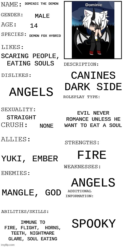 (Updated) Roleplay OC showcase | DOMINIC THE DEMON; MALE; 14; DEMON FOX HYBRID; SCARING PEOPLE, EATING SOULS; CANINES DARK SIDE; ANGELS; EVIL NEVER ROMANCE UNLESS HE WANT TO EAT A SOUL; STRAIGHT; NONE; FIRE; YUKI, EMBER; ANGELS; MANGLE, GOD; SPOOKY; IMMUNE TO FIRE, FLIGHT,  HORNS, TEETH, NIGHTMARE GLARE, SOUL EATING | image tagged in updated roleplay oc showcase | made w/ Imgflip meme maker