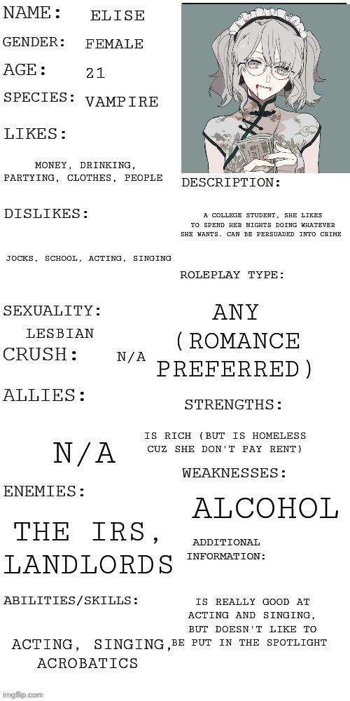 Trying something new. | ELISE; FEMALE; 21; VAMPIRE; MONEY, DRINKING, PARTYING, CLOTHES, PEOPLE; A COLLEGE STUDENT, SHE LIKES TO SPEND HER NIGHTS DOING WHATEVER SHE WANTS. CAN BE PERSUADED INTO CRIME; JOCKS, SCHOOL, ACTING, SINGING; ANY (ROMANCE PREFERRED); LESBIAN; N/A; N/A; IS RICH (BUT IS HOMELESS CUZ SHE DON'T PAY RENT); ALCOHOL; THE IRS, LANDLORDS; IS REALLY GOOD AT ACTING AND SINGING, BUT DOESN'T LIKE TO BE PUT IN THE SPOTLIGHT; ACTING, SINGING, ACROBATICS | image tagged in updated roleplay oc showcase | made w/ Imgflip meme maker