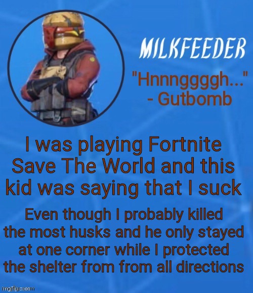 MilkFeeder but he's his favorite Fortnite skin | I was playing Fortnite Save The World and this kid was saying that I suck; Even though I probably killed the most husks and he only stayed at one corner while I protected the shelter from from all directions | image tagged in milkfeeder but he's his favorite fortnite skin | made w/ Imgflip meme maker