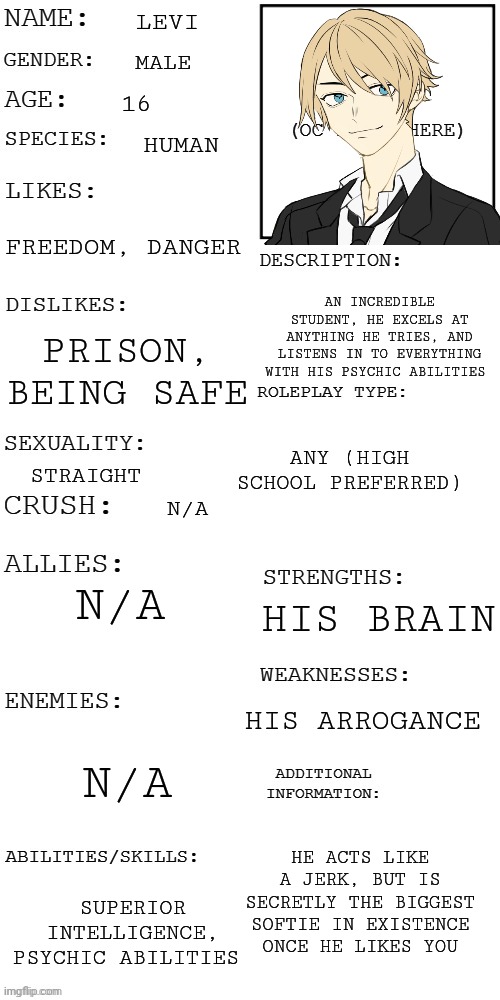 Another one | LEVI; MALE; 16; HUMAN; FREEDOM, DANGER; AN INCREDIBLE STUDENT, HE EXCELS AT ANYTHING HE TRIES, AND LISTENS IN TO EVERYTHING WITH HIS PSYCHIC ABILITIES; PRISON, BEING SAFE; ANY (HIGH SCHOOL PREFERRED); STRAIGHT; N/A; N/A; HIS BRAIN; HIS ARROGANCE; N/A; HE ACTS LIKE A JERK, BUT IS SECRETLY THE BIGGEST SOFTIE IN EXISTENCE ONCE HE LIKES YOU; SUPERIOR INTELLIGENCE, PSYCHIC ABILITIES | image tagged in updated roleplay oc showcase | made w/ Imgflip meme maker