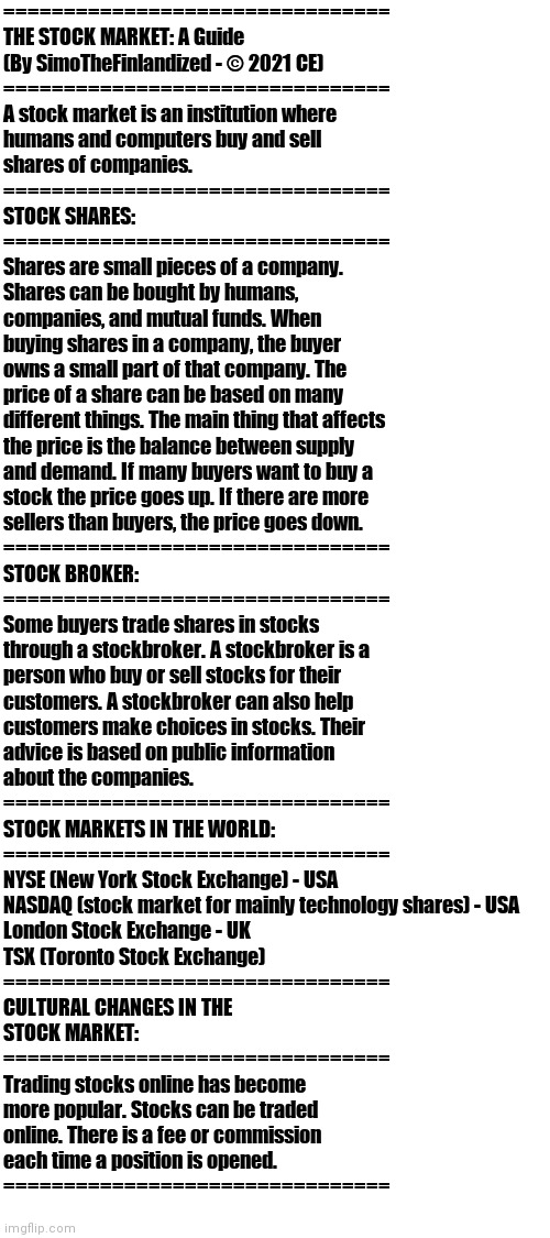 THE STOCK MARKET: A Basic Guide |  ================================
THE STOCK MARKET: A Guide
(By SimoTheFinlandized - © 2021 CE)
================================
A stock market is an institution where 
humans and computers buy and sell 
shares of companies. 
================================
STOCK SHARES:
================================
Shares are small pieces of a company. 
Shares can be bought by humans, 
companies, and mutual funds. When 
buying shares in a company, the buyer 
owns a small part of that company. The 
price of a share can be based on many 
different things. The main thing that affects 
the price is the balance between supply 
and demand. If many buyers want to buy a 
stock the price goes up. If there are more 
sellers than buyers, the price goes down.
================================
STOCK BROKER:
================================
Some buyers trade shares in stocks 
through a stockbroker. A stockbroker is a 
person who buy or sell stocks for their 
customers. A stockbroker can also help 
customers make choices in stocks. Their 
advice is based on public information 
about the companies.
================================
STOCK MARKETS IN THE WORLD:
================================
NYSE (New York Stock Exchange) - USA
NASDAQ (stock market for mainly technology shares) - USA
London Stock Exchange - UK
TSX (Toronto Stock Exchange)
================================
CULTURAL CHANGES IN THE 
STOCK MARKET:
================================
Trading stocks online has become 
more popular. Stocks can be traded 
online. There is a fee or commission 
each time a position is opened.
================================ | image tagged in blank white template,stock market,economics | made w/ Imgflip meme maker