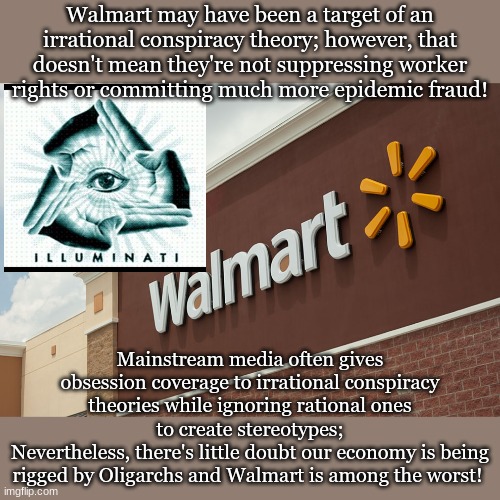 Walmart may have been a target of an irrational conspiracy theory; however, that doesn't mean they're not suppressing worker rights or committing much more epidemic fraud! Mainstream media often gives obsession coverage to irrational conspiracy theories while ignoring rational ones to create stereotypes;
Nevertheless, there's little doubt our economy is being rigged by Oligarchs and Walmart is among the worst! | made w/ Imgflip meme maker