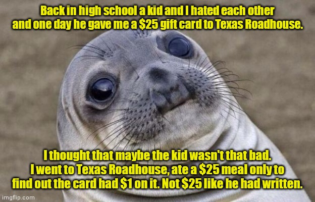 Brutal. | Back in high school a kid and I hated each other and one day he gave me a $25 gift card to Texas Roadhouse. I thought that maybe the kid wasn't that bad. I went to Texas Roadhouse, ate a $25 meal only to find out the card had $1 on it. Not $25 like he had written. | image tagged in memes,awkward moment sealion,funny | made w/ Imgflip meme maker