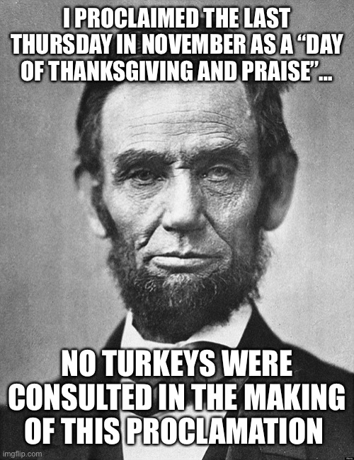 Abraham Lincoln | I PROCLAIMED THE LAST THURSDAY IN NOVEMBER AS A “DAY OF THANKSGIVING AND PRAISE”…; NO TURKEYS WERE CONSULTED IN THE MAKING OF THIS PROCLAMATION | image tagged in abraham lincoln | made w/ Imgflip meme maker